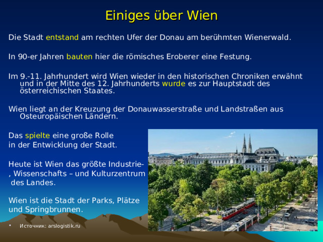 Einiges über Wien Die Stadt entstand am rechten Ufer der Donau am berühmten Wienerwald . In 90-er Jahren bauten hier die römisches Eroberer eine Festung. Im 9.-11. Jahrhundert wird Wien wieder in den historischen Chroniken erwähnt und in der Mitte des 12. Jahrhunderts wurde es zur Hauptstadt des österreichischen Staat es. Wien liegt an der Kreuzung der Donauwasserstraße und Landstraßen aus Osteuropäischen Ländern. Das spielte eine große Rolle in der Entwicklung der Stadt. Heute ist Wien das größte Industrie- , Wissenschafts – und Kulturzentrum  des Landes. Wien ist die Stadt der Parks, Plätze und Springbrunnen. Источник: arslogistik.ru    