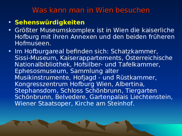 Was kann man in Wien besuchen Sehenswürdigkeiten Größter M use umsk omplex ist in Wien die kaiserliche Hofburg mit ihren Annexen und den beiden früheren Hofmuseen. Im Hofburg areal befinden sich: Schatzkammer, Sissi-Museum, Kaiserappartements, Österreichische Nationalbibliothek, Hofsilber- und Tafelkammer, Ephesosmuseum, Sammlung alter Musikinstrumente, Hofjagd - und Rüstkammer, Kongresszentrum Hofburg Wien, Albertina, Stephan sd om, Schloss Schönbrunn, Tiergarten Schönbrunn, Belvedere, Gartenpalais Liechtenstein, Wiener Staatsoper, Kirche am Steinhof.  