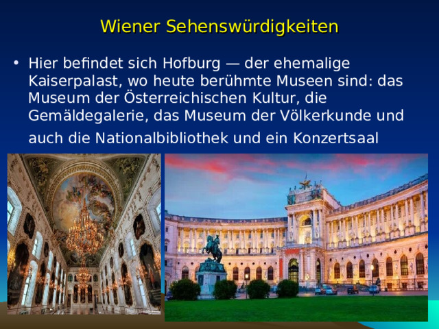 Wiener Sehenswürdigkeiten Hier befindet sich Hofburg — der ehemalige Kaiserpalast, wo heute berühmte Museen sind: das Museum der Österreichischen Kultur, die Gemäldegalerie, das Museum der Völkerkunde und auch die Nationalbibliothek und ein Konzertsa al  
