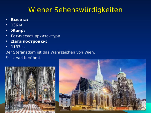 Wiener Sehenswürdigkeiten Высота:  136 м Жанр:  Готическая архитектура Дата постройки:  1137 г. Der Stefansdom ist das Wahrzeichen von Wien. Er ist weltberühmt. 