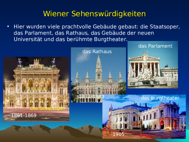 Wiener Sehenswürdigkeiten Hier wurden viele prachtvolle Gebäude gebaut: die Staatsoper, das Parlament, das Rathaus, das Gebäude der neuen Universität und das berühmte Burg t heater. das Parlament das Rathaus 1883 1872-1883 das Burgtheater Die Staatsoper 1861-1869 1905 