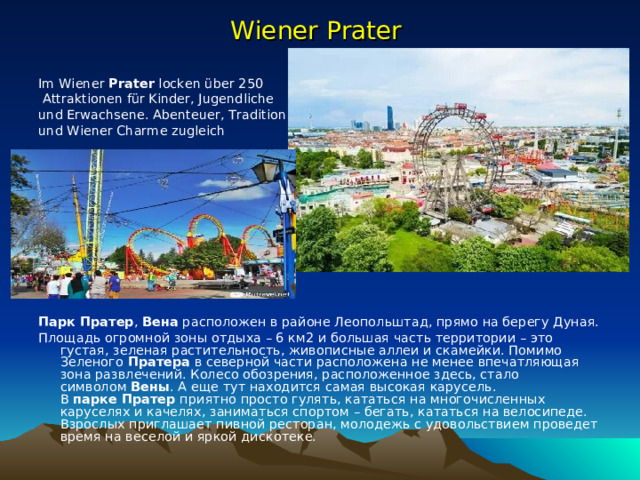 Wiener Prater   Im Wiener  Prater  locken über 250  Attraktionen für Kinder, Jugendliche und Erwachsene. Abenteuer, Tradition und Wiener Charme zugleich             Парк   Пратер ,  Вена  расположен в районе Леопольштад, прямо на берегу Дуная. Площадь огромной зоны отдыха – 6 км2 и большая часть территории – это густая, зеленая растительность, живописные аллеи и скамейки. Помимо Зеленого  Пратера  в северной части расположена не менее впечатляющая зона развлечений. Колесо обозрения, расположенное здесь, стало символом  Вены . А еще тут находится самая высокая карусель. В  парке   Пратер  приятно просто гулять, кататься на многочисленных каруселях и качелях, заниматься спортом – бегать, кататься на велосипеде. Взрослых приглашает пивной ресторан, молодежь с удовольствием проведет время на веселой и яркой дискотеке. 