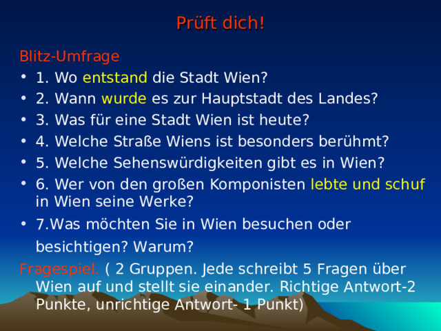Prüft dich! Blitz-Umfrage 1. Wo  entstand die Stadt Wien? 2. Wann wurde es zur Hauptstadt des Landes? 3. Was für eine Stadt Wien ist heute? 4. Welche Straße Wiens ist besonders berühmt? 5. Welche Sehenswürdigkeiten gibt es in Wien? 6. Wer von den großen Komponisten lebte und schuf in Wien seine Werke? 7.Was möchten Sie in Wien besuchen oder besichtigen? Warum?   Fragespiel. ( 2 Gruppen. Jede schreibt 5 Fragen über Wien auf und stellt sie einander. Richtige Antwort-2 Punkte, unrichtige Antwort- 1 Punkt) 
