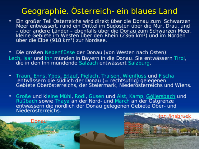 Geographie. Österreich- ein blaues Land Ein großer Teil Österreichs wird direkt über die Donau zum   Schwarzen Meer entwässert, rund ein Drittel im Südosten über die Mur, Drau, und – über andere Länder – ebenfalls über die Donau zum Schwarzen Meer, kleine Gebiete im Westen über den Rhein (2366 km²) und im Norden über die Elbe (918 km²) zur Nordsee .  Die großen  Nebenflüsse  der Donau (von Westen nach Osten): Lech ,  Isar  und  Inn  münden in Bayern in die Donau. Sie entwässern  Tirol , die in den Inn mündende  Salzach  entwässert  Salzburg . Traun ,  Enns ,  Ybbs ,  Erlauf ,  Pielach ,  Traisen ,  Wienfluss  und  Fischa  entwässern die südlich der Donau (= rechtsufrig) gelegenen Gebiete Oberösterreichs, der Steiermark, Niederösterreichs und Wiens. Große  und  k leine Mühl ,  Rodl ,  Gusen  und  Aist ,  Kamp ,  Göllersbach  und  Rußbach  sowie  Thaya  an der Nord- und  March  an der Ostgrenze entwässern die nördlich der Donau gelegenen Gebiete Ober- und Niederösterreichs. Inn /Insbruck Donau 