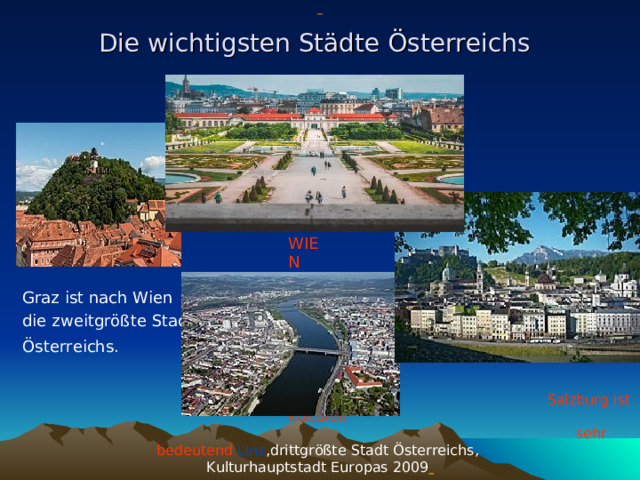                     Salzburg ist kulturell  sehr bedeutend  Linz ,drittgrößte Stadt Österreichs, Kulturhauptstadt Europas 2009  Die wichtig st en Städte Österreichs  Graz ist nach Wien die zweitgrößte Stadt Österreichs.   WIEN 