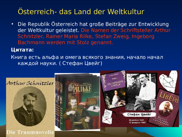 Österreich- das Land der Weltkultur  Die Republik Österreich hat große Beiträge zur Entwicklung der Weltkultur geleistet. Die Namen der Schriftsteller Arthur Schnitzler, Rainer Maria Rilke, Stefan Zweig, Ingeborg Bachmann werden mit Stolz genannt. Цитата:  Книга есть альфа и омега всякого знания, начало начал каждой науки. ( Стефан Цвейг) 