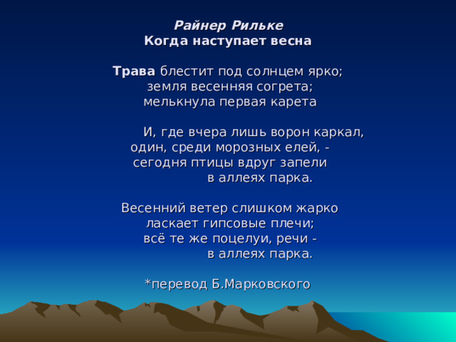                  Райнер Рильке  Когда наступает весна   Трава блестит под солнцем ярко;   земля весенняя согрета;   мелькнула первая карета                                И, где вчера лишь ворон каркал,   один, среди морозных елей, -   сегодня птицы вдруг запели                  в аллеях парка.    Весенний ветер слишком жарко   ласкает гипсовые плечи;   всё те же поцелуи, речи -                  в аллеях парка.   *перевод Б.Марковского      