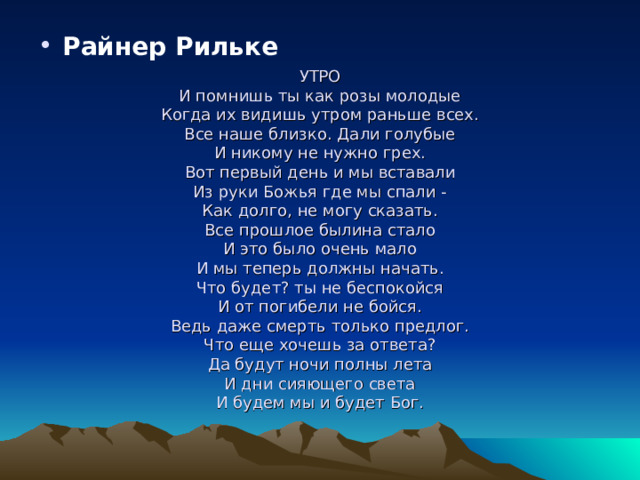                      УТРО  И помнишь ты как розы молодые  Когда их видишь утром раньше всех.  Все наше близко. Дали голубые  И никому не нужно грех.  Вот первый день и мы вставали  Из руки Божья где мы спали -  Как долго, не могу сказать.  Все прошлое былина стало  И это было очень мало  И мы теперь должны начать.  Что будет? ты не беспокойся  И от погибели не бойся.  Ведь даже смерть только предлог.  Что еще хочешь за ответа?  Да будут ночи полны лета  И дни сияющего света  И будем мы и будет Бог.    Райнер Рильке  