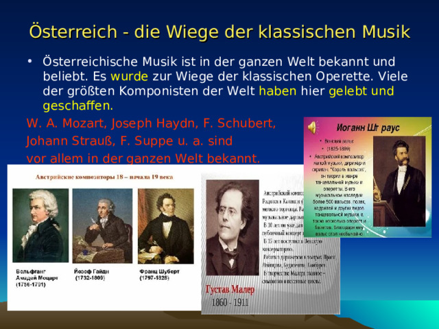 Österreich - die Wiege der klassischen Musik Österreichische Musik ist in der ganzen Welt bekannt und beliebt. Es wurde zur Wiege der klassischen Operette. Viele der größten Komponisten der Welt haben hier gelebt und geschaffen. W. A. Mozart, Joseph Haydn, F. Schubert, Johann Strauß, F. Suppe u. a. sind vor allem in der ganzen Welt bekannt. 