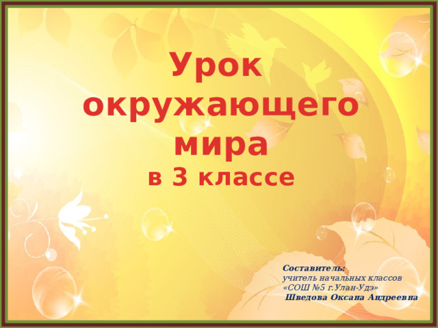 Урок  окружающего мира  в 3 классе   Составитель: учитель начальных классов «СОШ №5 г.Улан-Удэ»  Шведова Оксана Андреевна 