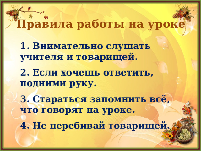 Правила работы на уроке 1. Внимательно слушать учителя и товарищей. 2. Если хочешь ответить, подними руку. 3. Стараться запомнить всё, что говорят на уроке. 4. Не перебивай товарищей. 