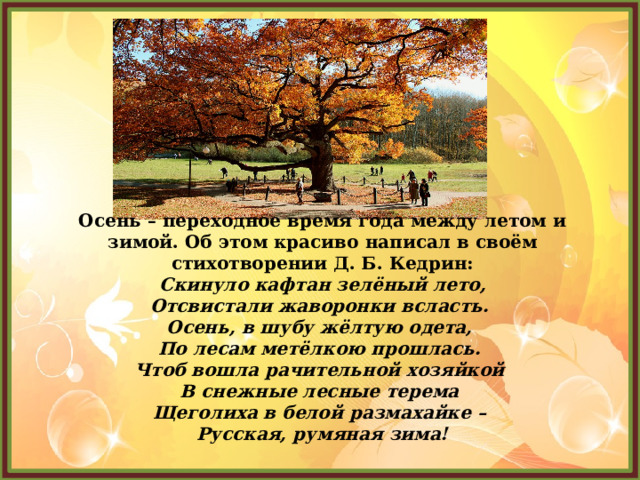 Осень – переходное время года между летом и зимой. Об этом красиво написал в своём стихотворении Д. Б. Кедрин: Скинуло кафтан зелёный лето,  Отсвистали жаворонки всласть.   Осень, в шубу жёлтую одета,   По лесам метёлкою прошлась.   Чтоб вошла рачительной хозяйкой   В снежные лесные терема   Щеголиха в белой размахайке –   Русская, румяная зима! 