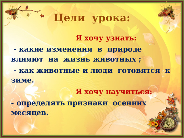 Цели урока:  Я хочу узнать:  - какие изменения в природе влияют на жизнь животных ;  - как животные и люди готовятся к зиме.  Я хочу научиться: - определять признаки осенних месяцев. 