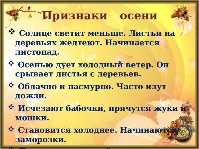 Признаки осени  Солнце светит меньше. Листья на деревьях желтеют. Начинается листопад.  Осенью дует холодный ветер. Он срывает листья с деревьев.  Облачно и пасмурно. Часто идут дожди.  Исчезают бабочки, прячутся жуки и мошки.  Становится холоднее. Начинаются заморозки.  Птицы улетают в тёплые страны.           