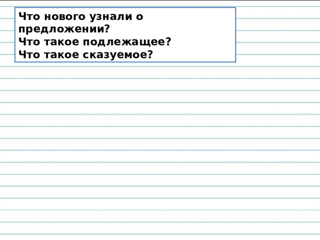 Что нового узнали о предложении? Что такое подлежащее? Что такое сказуемое? 