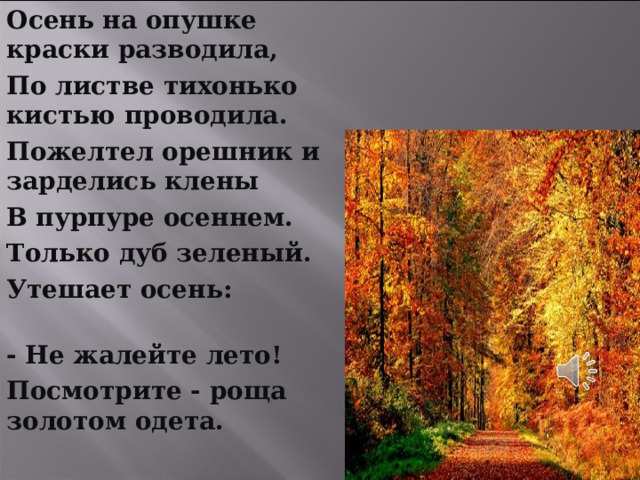 Осень на опушке краски разводила, По листве тихонько кистью проводила. Пожелтел орешник и зарделись клены В пурпуре осеннем. Только дуб зеленый. Утешает осень: - Не жалейте лето! Посмотрите - роща золотом одета.    