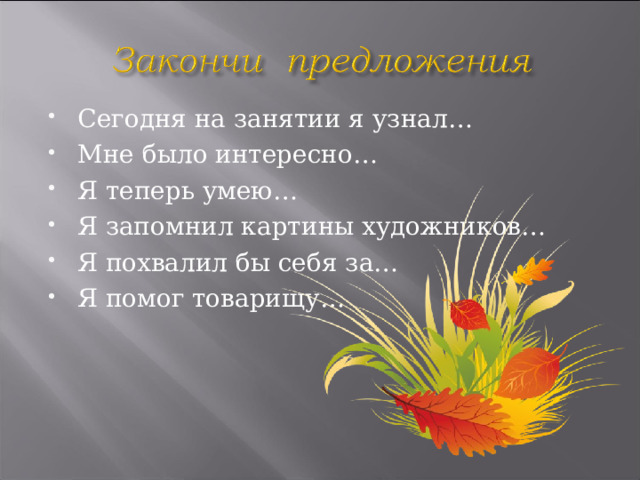 Сегодня на занятии я узнал… Мне было интересно… Я теперь умею… Я запомнил картины художников… Я похвалил бы себя за… Я помог товарищу… 