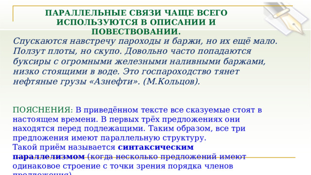 ПАРАЛЛЕЛЬНЫЕ СВЯЗИ ЧАЩЕ ВСЕГО ИСПОЛЬЗУЮТСЯ В ОПИСАНИИ И ПОВЕСТВОВАНИИ. Спускаются навстречу пароходы и баржи, но их ещё мало. Ползут плоты, но скупо. Довольно часто попадаются буксиры с огромными железными наливными баржами, низко стоящими в воде. Это госпароходство тянет нефтяные грузы «Азнефти». (М.Кольцов). ПОЯСНЕНИЯ:  В приведённом тексте все сказуемые стоят в настоящем времени. В первых трёх предложениях они находятся перед подлежащими. Таким образом, все три предложения имеют параллельную структуру. Такой приём называется  синтаксическим параллелизмом  (когда несколько предложений имеют одинаковое строение с точки зрения порядка членов предложения). 