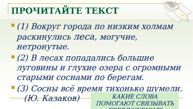 ПРОЧИТАЙТЕ ТЕКСТ (1) Вокруг города по низким холмам раскинулись леса , могучие, нетронутые. (2) В лесах попадались большие луговины и глухие озера с огромными старыми соснами по берегам. (3) Сосны всё время тихонько шумели.  (Ю. Казаков) КАКИЕ СЛОВА ПОМОГАЮТ СВЯЗЫВАТЬ ПРЕДЛОЖЕНИЯ? 