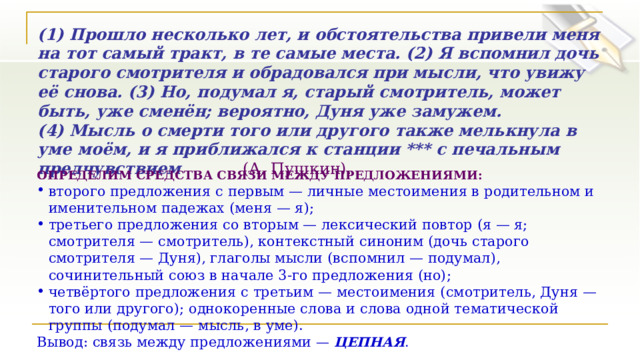 (1) Прошло несколько лет, и обстоятельства привели меня на тот самый тракт, в те самые места. (2) Я вспомнил дочь старого смотрителя и обрадовался при мысли, что увижу её снова. (3) Но, подумал я, старый смотритель, может быть, уже сменён; вероятно, Дуня уже замужем. (4) Мысль о смерти того или другого также мелькнула в уме моём, и я приближался к станции *** с печальным предчувствием   (А. Пушкин). ОПРЕДЕЛИМ СРЕДСТВА СВЯЗИ МЕЖДУ ПРЕДЛОЖЕНИЯМИ: второго предложения с первым — личные местоимения в родительном и именительном падежах (меня — я); третьего предложения со вторым — лексический повтор (я — я; смотрителя — смотритель), контекстный синоним (дочь старого смотрителя — Дуня), глаголы мысли (вспомнил — подумал), сочинительный союз в начале 3-го предложения (но); четвёртого предложения с третьим — местоимения (смотритель, Дуня — того или другого); однокоренные слова и слова одной тематической группы (подумал — мысль, в уме). Вывод: связь между предложениями —  ЦЕПНАЯ . 