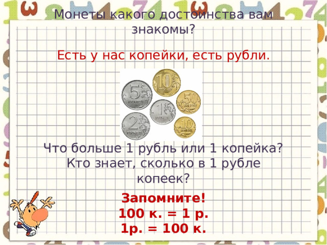 Монеты какого достоинства вам знакомы? Есть у нас копейки, есть рубли. Что больше 1 рубль или 1 копейка? Кто знает, сколько в 1 рубле копеек? Запомните! 100 к. = 1 р. 1р. = 100 к. 
