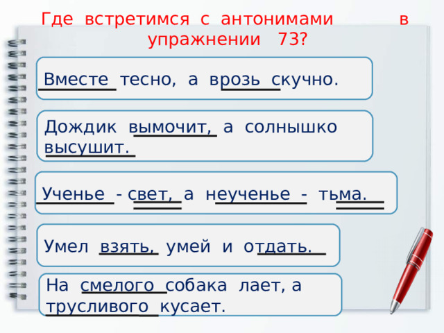 Где встретимся с антонимами в упражнении 73? Вместе тесно, а врозь скучно. Дождик вымочит, а солнышко высушит. Ученье - свет, а неученье - тьма. Умел взять, умей и отдать. На смелого собака лает, а трусливого кусает. 