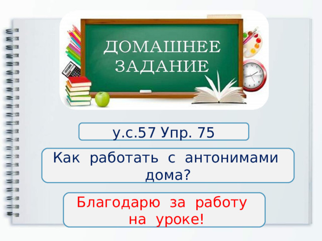 у.с.57 Упр. 75 Как работать с антонимами дома? Благодарю за работу  на уроке! 