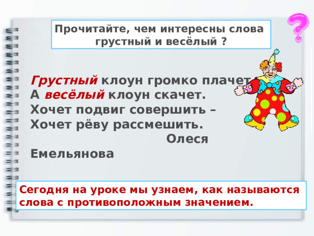 Прочитайте, чем интересны слова грустный и весёлый ? Грустный клоун громко плачет. А весёлый клоун скачет. Хочет подвиг совершить – Хочет рёву рассмешить.  Олеся Емельянова Сегодня на уроке мы узнаем, как называются слова с противоположным значением. 