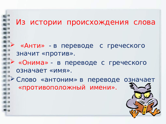 Из истории происхождения слова   «Анти» - в переводе с греческого значит «против».    «Онима» -  в переводе с греческого означает «имя». Слово «антоним» в переводе означает «противоположный имени». 