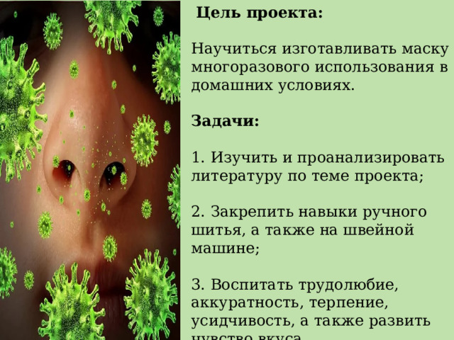  Цель проекта: Научиться изготавливать маску многоразового использования в домашних условиях. Задачи: 1. Изучить и проанализировать литературу по теме проекта; 2. Закрепить навыки ручного шитья, а также на швейной машине; 3. Воспитать трудолюбие, аккуратность, терпение, усидчивость, а также развить чувство вкуса. 