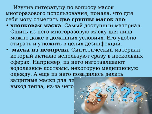  Изучив литературу по вопросу масок многоразового использования, поняла, что для себя могу отметить две группы масок это : хлопковая маска . Самый доступный материал. Сшить из него многоразовую маску для лица можно даже в домашних условиях. Его удобно стирать и утюжить в целях дезинфекции.  маска из неопрена . Синтетический материал, который активно используют сразу в нескольких сферах. Например, из него изготавливают водолазные костюмы, некоторую медицинскую одежду. А еще из него повадились делать защитные маски для лица. Неопрен блокирует выход тепла, из-за чего лицо может преть. 