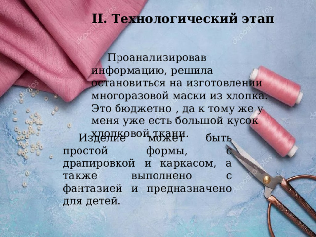 II. Технологический этап  Проанализировав информацию, решила остановиться на изготовлении многоразовой маски из хлопка. Это бюджетно , да к тому же у меня уже есть большой кусок хлопковой ткани.  Изделие может быть простой формы, с драпировкой и каркасом, а также выполнено с фантазией и предназначено для детей. 