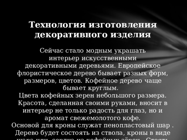 Технология изготовления декоративного изделия Сейчас стало модным украшать интерьер   искусственными декоративными деревьями. Европейское флористическое дерево бывает разных форм, размеров, цветов.   Кофейное дерево   чаще бывает круглым. Цвета кофейных зерен небольшого размера. Красота, сделанная своими руками, вносит в интерьер не только радость для глаз, но и аромат свежемолотого кофе. Основой для кроны служат пенопластовый шар . Дерево будет состоять из ствола, кроны в виде шара или сердца из кофейных зёрен . Стоять оно будет в декоративном горшке 