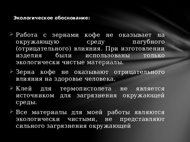         Экологическое обоснование:   Работа с зернами кофе не оказывает на окружающую среду пагубного (отрицательного) влияния. При изготовлении изделия были использованы только экологически чистые материалы. Зерна кофе не оказывают отрицательного влияния на здоровье человека. Клей для термопистолета не является источником для загрязнения окружающей среды. Все материалы для моей работы являются экологически чистыми, не представляют сильного загрязнения окружающей 