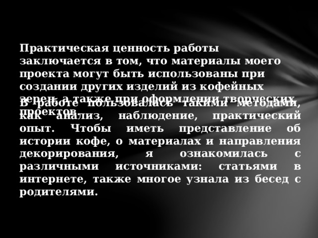   Практическая ценность работы заключается в том, что материалы моего проекта могут быть использованы при создании других изделий из кофейных зерен, а также при оформлении творческих проектов. В работе пользовалась такими методами, как анализ, наблюдение, практический опыт. Чтобы иметь представление об истории кофе, о материалах и направления декорирования, я ознакомилась с различными источниками: статьями в интернете, также многое узнала из бесед с родителями. 