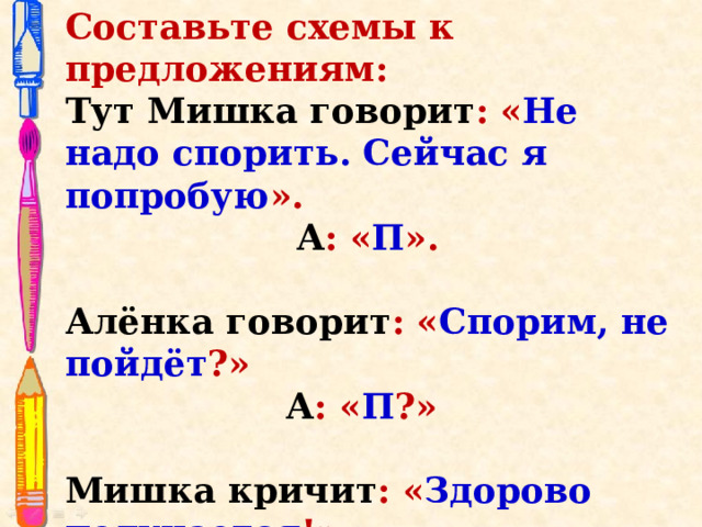 Составьте схемы к предложениям: Тут Мишка говорит : « Не надо спорить. Сейчас я попробую ». А : « П ». Алёнка говорит : « Спорим, не пойдёт ?» А : « П ?»   Мишка кричит : « Здорово получается !» А : « П !»    