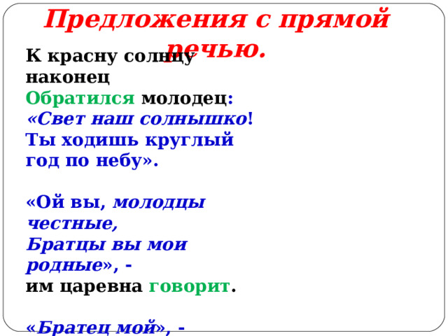 Предложения с прямой речью.   К красну солнцу наконец Обратился молодец : «Свет наш солнышко ! Ты ходишь круглый год по небу». «Ой вы, молодцы честные, Братцы вы мои родные », - им царевна говорит . « Братец мой », - отвечает месяц ясный. 