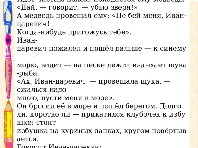 Иван-царевич поблагодарствовал старику и пошёл за  клубочком.  Идёт чистым полем, попадается ему медведь . «Дай, — говорит, — убью зверя!» А медведь провещал ему: «Не бей меня, Иван-царевич!  Когда-нибудь пригожусь тебе». Иван-царевич пожалел и пошёл дальше — к синему  морю, видит — на песке лежит издыхает щука-рыба. «Ах, Иван-царевич, — провещала щука, — сжалься надо  мною, пусти меня в море». Он бросил её в море и пошёл берегом. Долго ли, коротко ли — прикатился клубочек к избушке; стоит избушка на куриных лапках, кругом повёртывается. Говорит Иван-царевич: «Избушка, избушка! Стань по-старому, как мать поставила, — ко мне передом, а к морю  задом». 