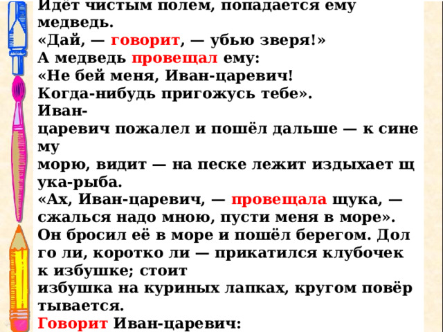 Иван-царевич поблагодарствовал старику и пошёл за  клубочком.  Идёт чистым полем, попадается ему медведь . «Дай, —  говорит , — убью зверя!» А медведь  провещал  ему: «Не бей меня, Иван-царевич!  Когда-нибудь пригожусь тебе». Иван-царевич пожалел и пошёл дальше — к синему  морю, видит — на песке лежит издыхает щука-рыба. «Ах, Иван-царевич, —  провещала  щука, — сжалься надо мною, пусти меня в море». Он бросил её в море и пошёл берегом. Долго ли, коротко ли — прикатился клубочек к избушке; стоит избушка на куриных лапках, кругом повёртывается. Говорит  Иван-царевич: «Избушка, избушка! Стань по-старому, как мать поставила, — ко мне передом,  а к морю задом». 