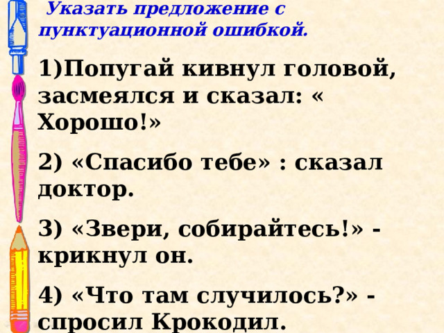   Указать предложение с пунктуационной ошибкой.  1)Попугай кивнул головой, засмеялся и сказал: « Хорошо!» 2) «Спасибо тебе» : сказал доктор. 3) «Звери, собирайтесь!» - крикнул он. 4) «Что там случилось?» - спросил Крокодил. 