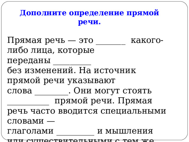Дополните определение прямой речи. Прямая речь — это _______  какого-либо лица, которые переданы _________ без изменений. На источник прямой речи указывают слова ________. Они могут стоять __________  прямой речи. Прямая речь часто вводится специальными словами — глаголами _________ и мышления или существительными с тем же значением. Слова для справок:  слова, на письме, автора, до, после и внутри, говорения. 