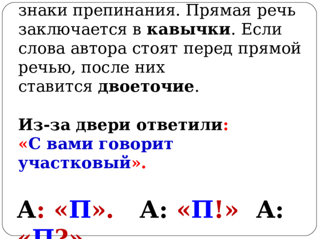 Для оформления прямой речи на письме используют особые знаки препинания. Прямая речь заключается в  кавычки . Если слова автора стоят перед прямой речью, после них ставится  двоеточие .   Из-за двери ответили : « С вами говорит участковый ».    А : « П ».  А: « П !»  А: « П ?»  
