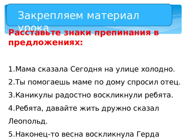 Закрепляем материал урока Расставьте знаки препинания в предложениях: Мама сказала Сегодня на улице холодно. Ты помогаешь маме по дому спросил отец. Каникулы радостно воскликнули ребята. Ребята, давайте жить дружно сказал Леопольд. Наконец-то весна воскликнула Герда Скоро зацветут розы 