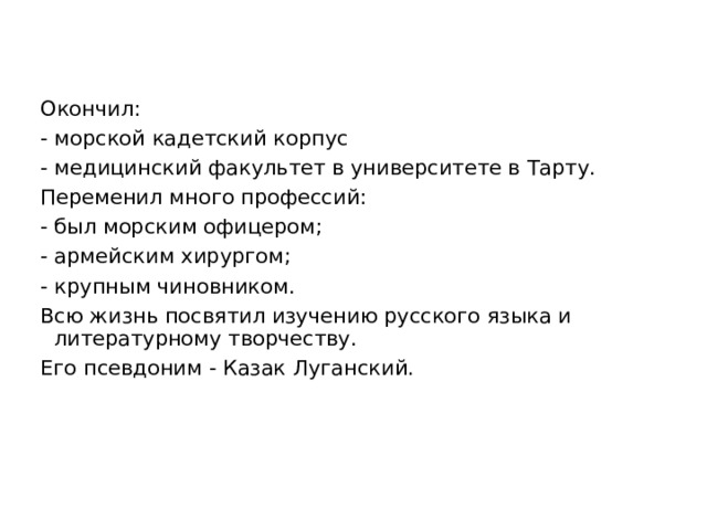 Окончил: - морской кадетский корпус - медицинский факультет в университете в Тарту. Переменил много профессий: - был морским офицером; - армейским хирургом; - крупным чиновником. Всю жизнь посвятил изучению русского языка и литературному творчеству. Его псевдоним - Казак Луганский. 