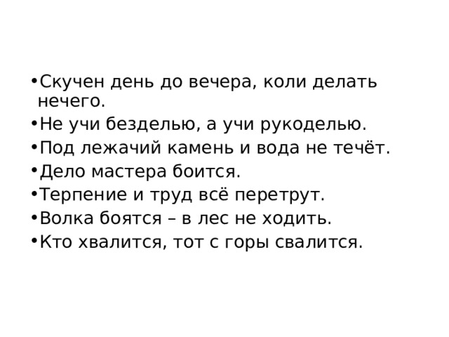 Скучен день до вечера, коли делать нечего. Не учи безделью, а учи рукоделью. Под лежачий камень и вода не течёт. Дело мастера боится. Терпение и труд всё перетрут. Волка боятся – в лес не ходить. Кто хвалится, тот с горы свалится. 