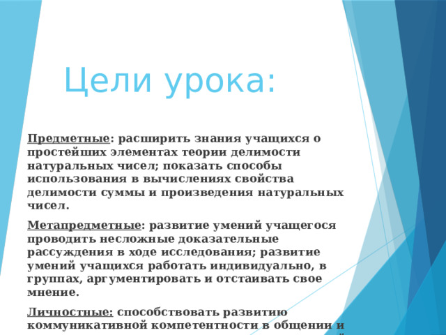 Цели урока: Предметные : расширить знания учащихся о простейших элементах теории делимости натуральных чисел; показать способы использования в вычислениях свойства делимости суммы и произведения натуральных чисел. Метапредметные : развитие умений учащегося проводить несложные доказательные рассуждения в ходе исследования; развитие умений учащихся работать индивидуально, в группах, аргументировать и отстаивать свое мнение. Личностные: способствовать развитию коммуникативной компетентности в общении и сотрудничестве со сверстниками при групповой работе; содействовать формированию устойчивого интереса к предмету; развивать личностные качества: ответственность, целеустремленность. 