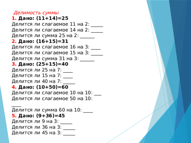  Делимость суммы 1. Дано: (11+14)=25 Делится ли слагаемое 11 на 2: _____ Делится ли слагаемое 14 на 2: _____ Делится ли сумма 25 на 2: ______ 2. Дано: (16+15)=31 Делится ли слагаемое 16 на 3: ____ Делится ли слагаемое 15 на 3: _____ Делится ли сумма 31 на 3: ______ 3. Дано: (25+15)=40 Делится ли 25 на 7: ____ Делится ли 15 на 7: ____ Делится ли 40 на 7: _____ 4. Дано: (10+50)=60 Делится ли слагаемое 10 на 10: ___ Делится ли слагаемое 50 на 10: ____ Делится ли сумма 60 на 10: ____ 5. Дано: (9+36)=45 Делится ли 9 на 3: _____ Делится ли 36 на 3: _____ Делится ли 45 на 3: _____ 