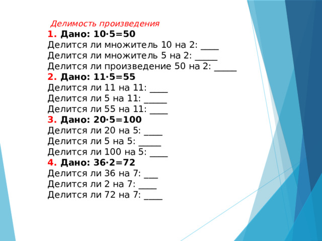  Делимость произведения 1. Дано: 10·5=50 Делится ли множитель 10 на 2: ____ Делится ли множитель 5 на 2: _____ Делится ли произведение 50 на 2: _____ 2. Дано: 11·5=55 Делится ли 11 на 11: ____ Делится ли 5 на 11: _____  Делится ли 55 на 11: ____ 3. Дано: 20·5=100 Делится ли 20 на 5: ____ Делится ли 5 на 5: _____ Делится ли 100 на 5: ____ 4. Дано: 36·2=72 Делится ли 36 на 7: ___ Делится ли 2 на 7: ____ Делится ли 72 на 7: ____   