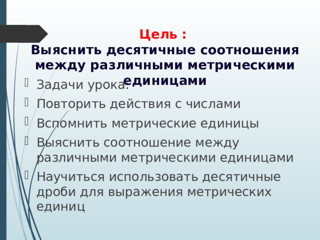  Цель :  Выяснить десятичные соотношения между различными метрическими единицами Задачи урока: Повторить действия с числами Вспомнить метрические единицы Выяснить соотношение между различными метрическими единицами Научиться использовать десятичные дроби для выражения метрических единиц 