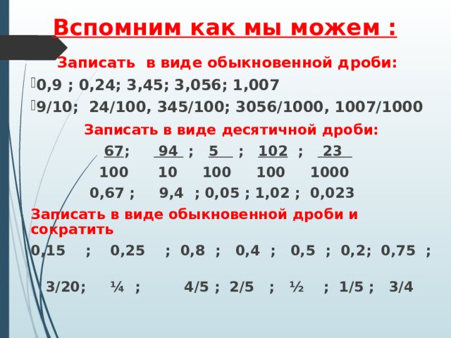 Вспомним как мы можем :   Записать в виде обыкновенной дроби: 0,9 ; 0,24; 3,45; 3,056; 1,007 9/10; 24/100, 345/100; 3056/1000, 1007/1000 Записать в виде десятичной дроби:  67 ; 94 ; 5 ; 102 ; 23   100 10 100 100 1000  0,67 ; 9,4 ; 0,05 ; 1,02 ; 0,023 Записать в виде обыкновенной дроби и сократить 0,15 ; 0,25 ; 0,8 ; 0,4 ; 0,5 ; 0,2; 0,75 ;  3/20; ¼ ; 4/5 ; 2/5 ; ½ ; 1/5 ; 3/4  